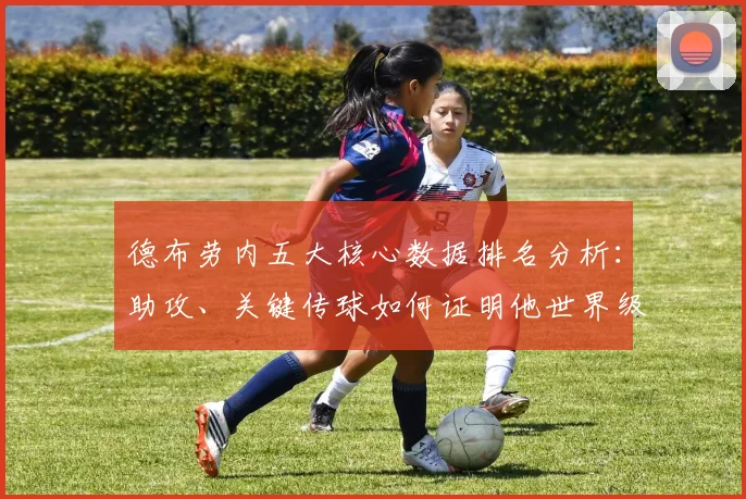 德布劳内五大核心数据排名分析：助攻、关键传球如何证明他世界级？
