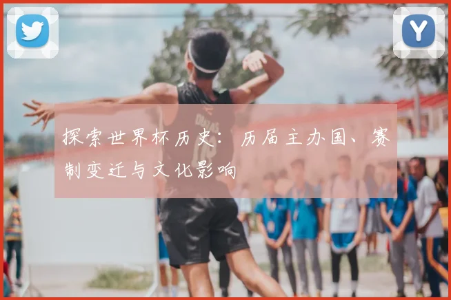 探索世界杯历史：历届主办国、赛制变迁与文化影响
