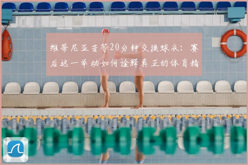 维蒂尼亚苦等20分钟交换球衣：赛后这一举动如何诠释真正的体育精神