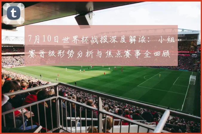 7月10日世界杯战报深度解读：小组赛晋级形势分析与焦点赛事全回顾