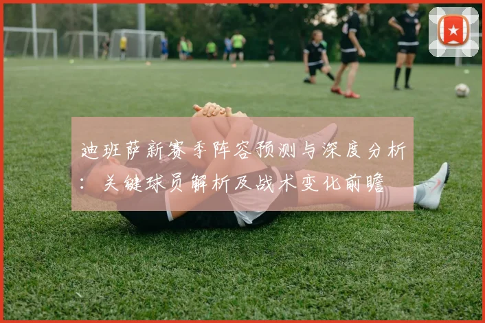 迪班萨新赛季阵容预测与深度分析:关键球员解析及战术变化前瞻