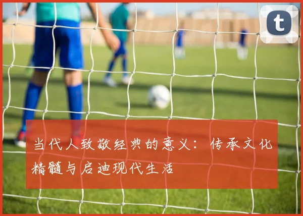 当代人致敬经典的意义：传承文化精髓与启迪现代生活